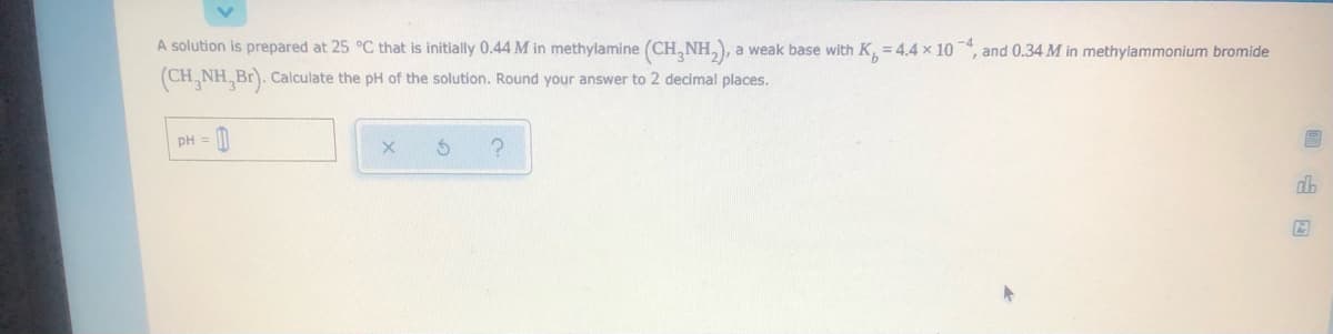 A solution is prepared at 25 °C that is initially 0.44 M in methylamine (CH, NH,), a weak base with K, = 4.4 x 10, and 0.34 M in methylammonium bromide
(CH, NH, Br). Calculate the pH of the solution. Round your answer to 2 decimal places.
pH = 0
