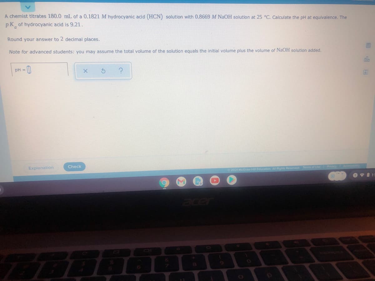 A chemist titrates 180.0 mL of a 0.1821 M hydrocyanic acid (HCN) solution with 0.8669 M NAOH solution at 25 °C. Calculate the pH at equivalence. The
pK of hydrocyanic acid is 9.21.
Round your answer to 2 decimal places.
Note for advanced students: you may assume the total volume of the solution equals the initial volume plus the volume of NAOH solution added.
pH = 1
Explanation
Check
2021 McGraw-Hill Educa
Reserved. Terms of Use
Privacy
acer
6.
