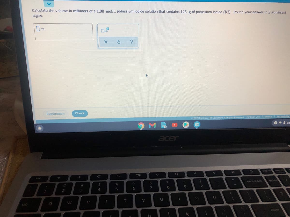 Calculate the volume in milliliters of a 1.98 mol/L potassium iodide solution that contains 125. g of potassium iodide (KI). Round your answer to 3 significant
digits.
Oml
Explanation
Check
2021 McGraw-Hill Education. All Rights Reserved.
O vi 8:5
acer
DII
oned
esc
->
backspace
delete
23
2
3
4
7
e
t
tab
enter
の
