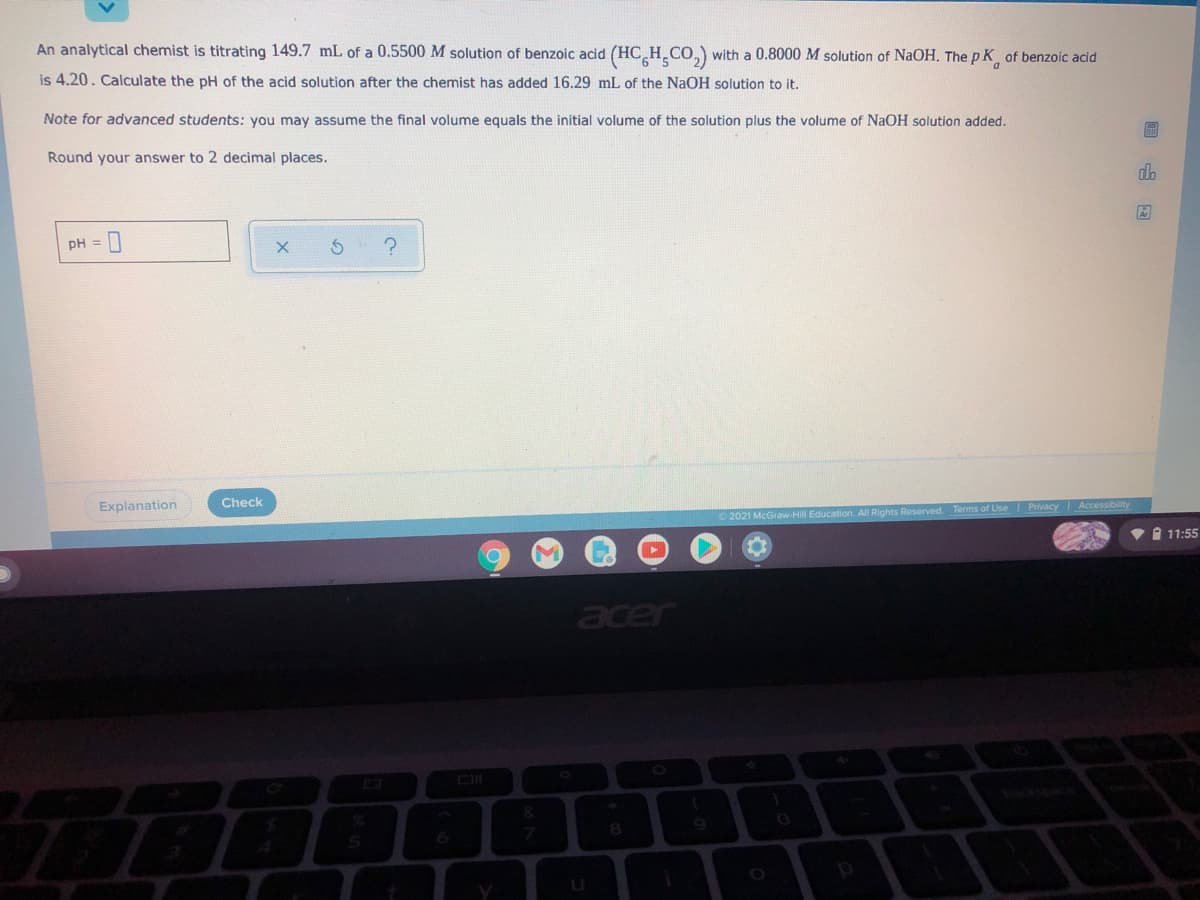 An analytical chemist is titrating 149.7 mL of a 0.5500M solution of benzoic acid
(HC H CO,) with a 0.8000 M solution of NaOH. The p K of benzoic acid
is 4.20. Calculate the pH of the acid solution after the chemist has added 16.29 mL of the NaOH solution to it.
Note for advanced students: you may assume the final volume equals the initial volume of the solution plus the volume of NaOH solution added.
Round your answer to 2 decimal places.
do
pH =
Check
Explanation
2021 McGraw-Hil Education. All Rights Reserved. Terms of Use Privacy Accessibility
V I 11:55
acer
&
