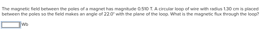 The magnetic field between the poles of a magnet has magnitude 0.510 T. A circular loop of wire with radius 1.30 cm is placed
between the poles so the field makes an angle of 22.0° with the plane of the loop. What is the magnetic flux through the loop?
Wb
