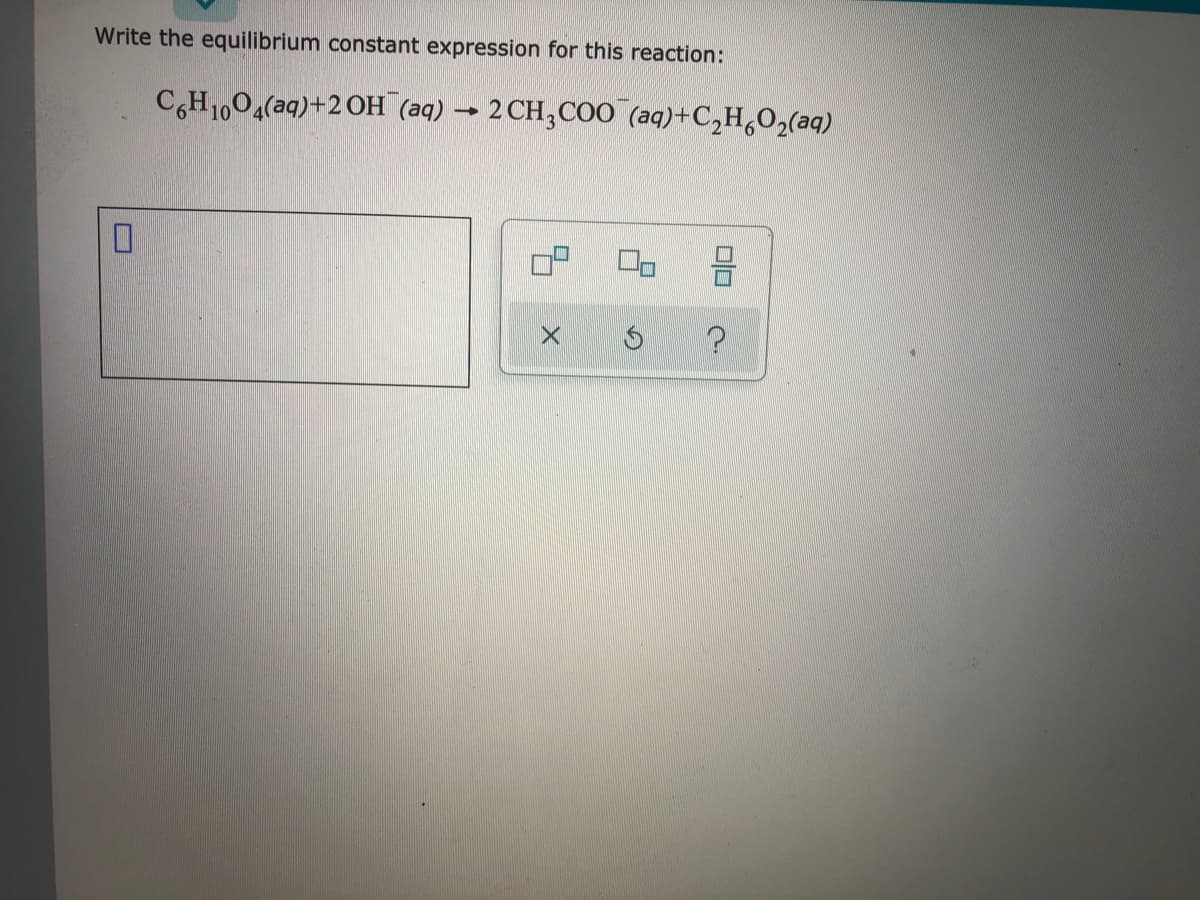 Write the equilibrium constant expression for this reaction:
C,H1,04(aq)+2 OH (aq) → 2 CH,CO0 (aq)+C,H,O2(aq)
olo
