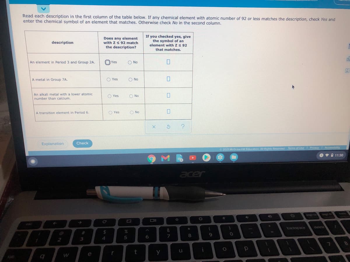 Read each description in the first column of the table below. If any chemical element with atomic number of 92 or less matches the description, check Yes and
enter the chemical symbol of an element that matches. Otherwise check No in the second column.
Does any element
with ZS 92 match
the description?
If you checked yes, give
the symbol of an
element with z S 92
that matches.
description
An element in Period 3 and Group 2A.
O Yes
O No
A metal in Group 7A.
O Yes
O No
An alkali metal with a lower atomic
O Yes
O No
number than calcium.
A transition element in Period 6
O Yes
O No
Explanation
Check
O 2021 McGraw-Hill Education. All Rights Reserved. Terms of Use Privacy Accessibility
Ov 11:30
acer
n Bed
esc
backspace
delete
%23
7
8
3
4
e
tab

