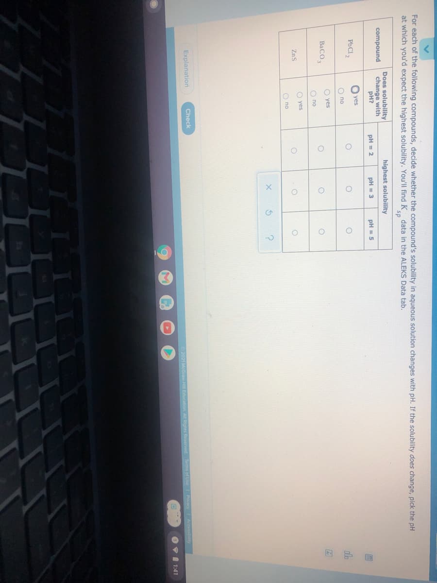 o ooo
For each of the following compounds, decide whether the compound's solubility in aqueous solution changes with pH. If the solubility does change, pick the pH
at which you'd expect the highest solubility. You'll find K data in the ALEKS Data tab.
sp
Does solubility
change with
pH?
highest solubility
compound
pH = 2
pH = 3
pH = 5
yes
PbCl2
O no
dla
O yes
BaCO,
O no
O yes
ZnS
O no
Explanation
Check
2021 McGraw Hill Education All Rights Rese
Terms of Use
Privacy Accessibility
O VI 1:41
