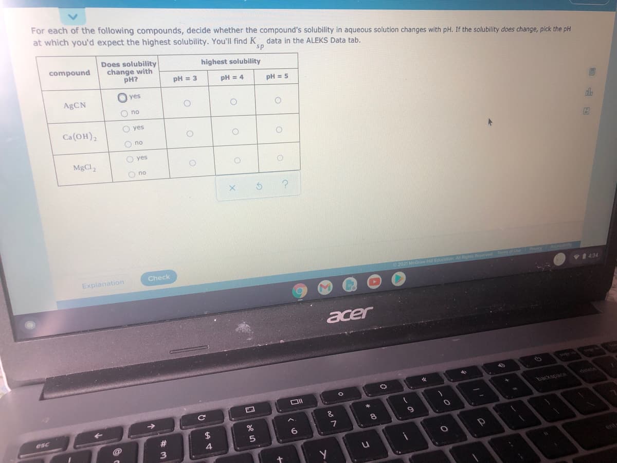 For each of the following compounds, decide whether the compound's solubility in aqueous solution changes with pH. If the solubility does change, pick the pH
at which you'd expect the highest solubility. You'll find K data in the ALEKS Data tab.
sp
Does solubility
change with
pH?
compound
highest solubility
pH = 3
pH = 4
pH = 5
O yes
AgCN
O no
O yes
dla
Ca(OH),
O no
O yes
MgCl,
O no
Check
Explanation
2021 McGraw H Education
V1 434
acer
n led
delete
backspace
&
%
8
esc
24
7
6
23
@
4
