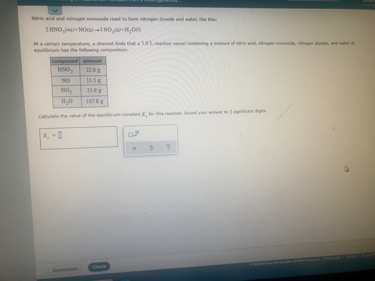 Nitric acid and nitrogen monoxide react to form nitrogen dioxide and water, like this:
2 HNO,(aq)+NO(9)-3 NO,(g)+H,0(1)
At a certain temperature, a chemist finds that a 5.0 L reaction vessel containing a mixture of nitric acid, nitrogen monoxide, nitrogen dioxide, and water at
equilibrium has the following composition:
compound amount
HNO3
22.6 g
NO
15.5 g
NO2
21.9 g
H,0
107.8 g
Calculate the value of the equilibrium constant K, for this reaction. Round your answer to 2 significant digits.
K, = 0
Plecy
Terms of Use
©2021 McGraw-Hl Education All Rights Reserved
Check
Explanation
