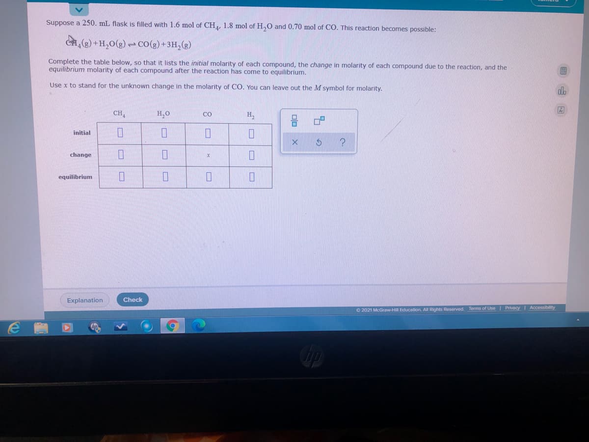 Suppose a 250. mL flask is filled with 1.6 mol of CH, 1.8 mol of H,O and 0.70 mol of CO. This reaction becomes possible:
() +H,0(g) C0(g) +3H,(g)
Complete the table below, so that it lists the initial molarity of each compound, the change in molarity of each compound due to the reaction, and the
equilibrium molarity of each compound after the reaction has come to equilibrium.
Use x to stand for the unknown change in the molarity
CO. You can leave out the M symbol for molarity.
CH,
H,0
CO
H,
initial
change
equilibrium
Explanation
Check
© 2021 McGraw-Hill Education. All Rights Reserved. Terms of Use| Privacy I Accessibility
口ロ X
