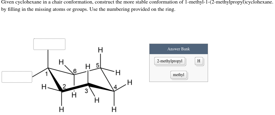 Given cyclohexane in a chair conformation, construct the more stable conformation of 1-methyl-1-(2-methylpropyl)cyclohexane.
by filling in the missing atoms or groups. Use the numbering provided on the ring.
H.
Answer Bank
H.
2-methylpropyl
Н 5
H
1
H-
methyl
H.
3
14
H
H.
CO
