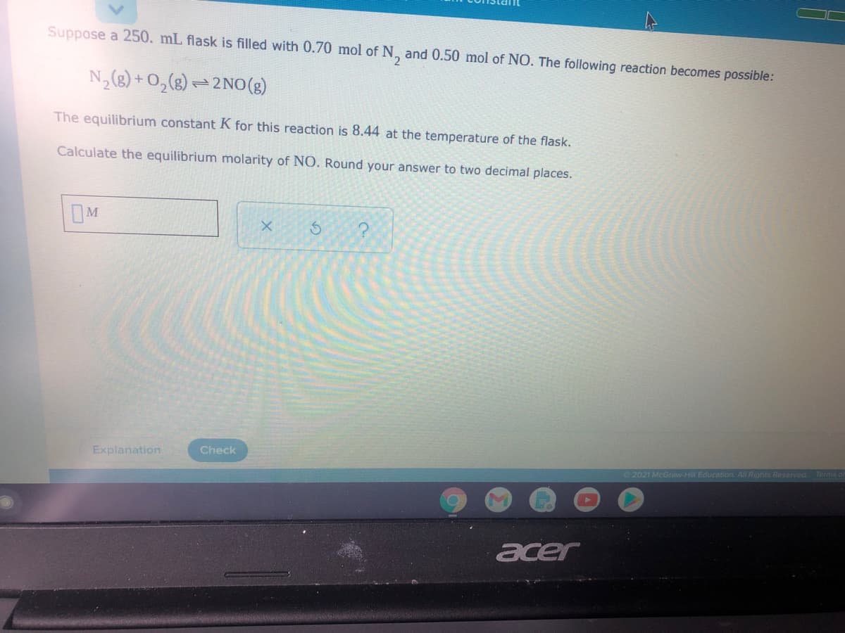Suppose a 250. mL flask is filled with 0.70 mol of N, and 0.50 mol of NO. The following reaction becomes possible:
N,(8) + 0,(g) – 2 N0(3)
The equilibrium constant K for this reaction is 8.44 at the temperature of the flask.
Calculate the equilibrium molarity of NO. Round your answer to two decimal places.
Explanation
Check
2021 McGraw-Hill Education. All Rights Reserved
acer
