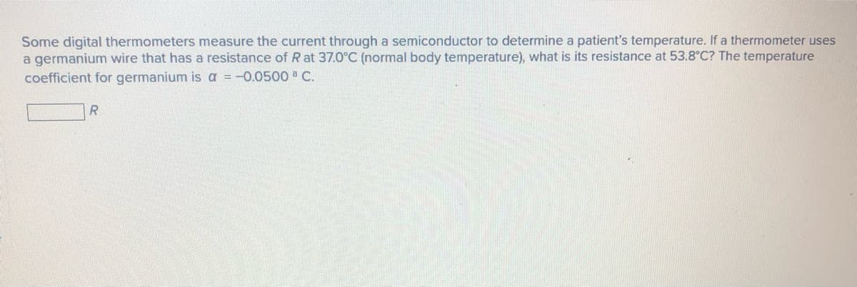 Some digital thermometers measure the current through a semiconductor to determine a patient's temperature. If a thermometer uses
a germanium wire that has a resistance of R at 37.0°C (normal body temperature), what is its resistance at 53.8°C? The temperature
coefficient for germanium is a = -0.0500 C.
