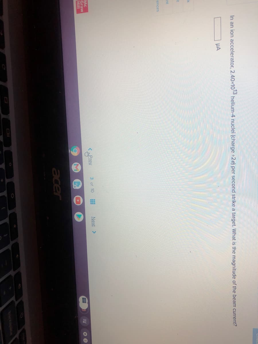 In an ion accelerator, 2.40x1013 helium-4 nuclei (charge +2e) per second strike a target. What is the magnitude of the beam current?
HA
k
at
nt
rences
Next >
Mc
Graw
Hill
< „Prev
3 of 10
acer
