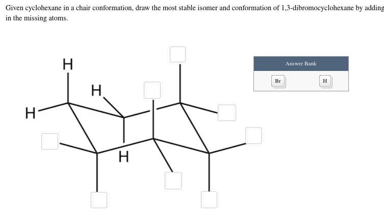 Given cyclohexane in a chair conformation, draw the most stable isomer and conformation of 1,3-dibromocyclohexane by adding
in the missing atoms.
H
Answer Bank
Br
H
H.
H
