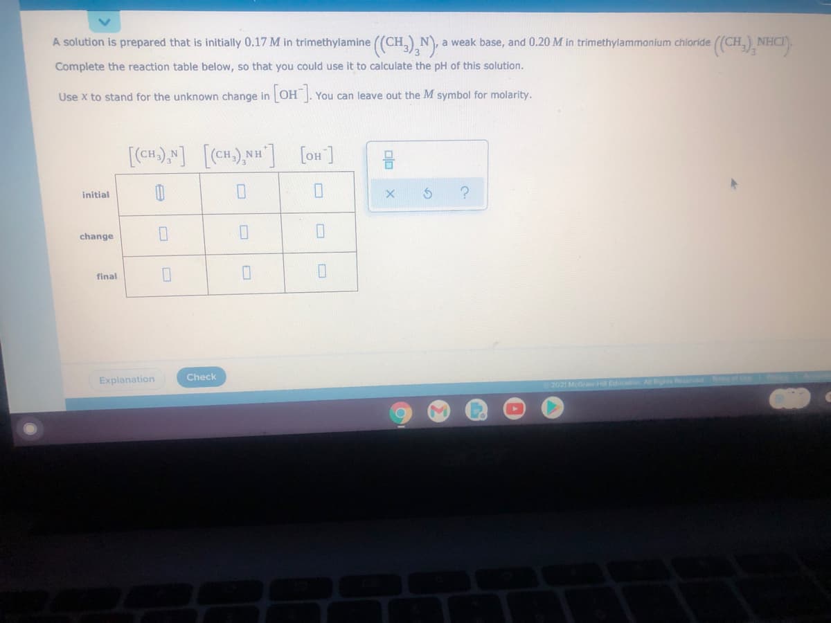 A solution is prepared that is initially 0.17 M in trimethylamine ((CH,), N),
a weak base, and 0.20 M in trimethylammonium chioride
NHC
Complete the reaction table below, so that you could use it to calculate the pH of this solution.
Use x to stand for the unknown change in
You can leave out the M symbol for molarity.
[oH]
initial
change
final
Check
Explanation
2021 McGraw.HilE
olo
