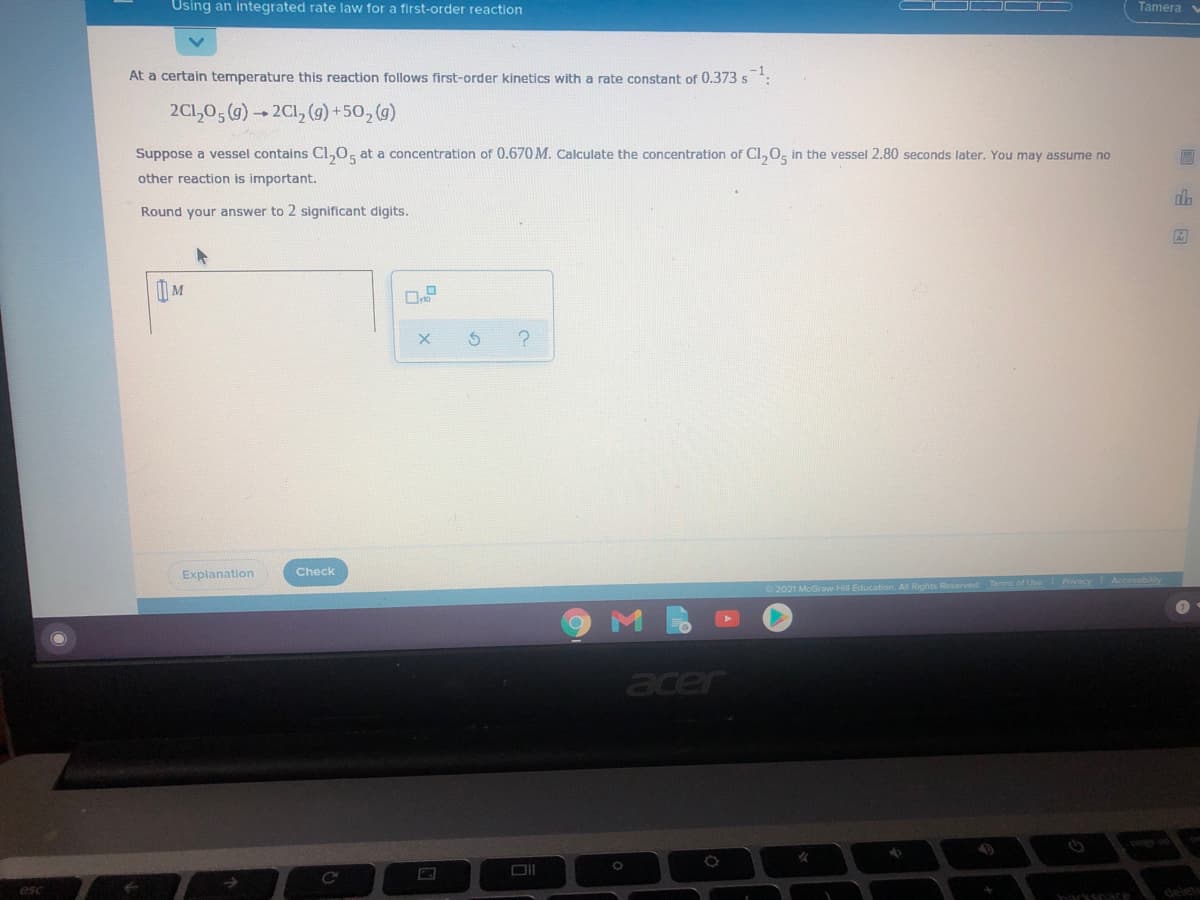 Using an integrated rate law for a first-order reaction
Tamera
At a certain temperature this reaction follows first-order kinetics with a rate constant of 0.373 s
2C1,0, (g) 2Cl, (9) + 50, (g)
Suppose a vessel contains Cl,0, at a concentration of 0.670M. Calculate the concentration of Cl,0, in the vessel 2.80 seconds later. You may assume no
other reaction is important.
Round your answer to 2 significant digits.
Explanation
Check
2021 McGraw Hill Education. All Rights Reserved Terms of Use Prvacy
acer
esc
haryspace
