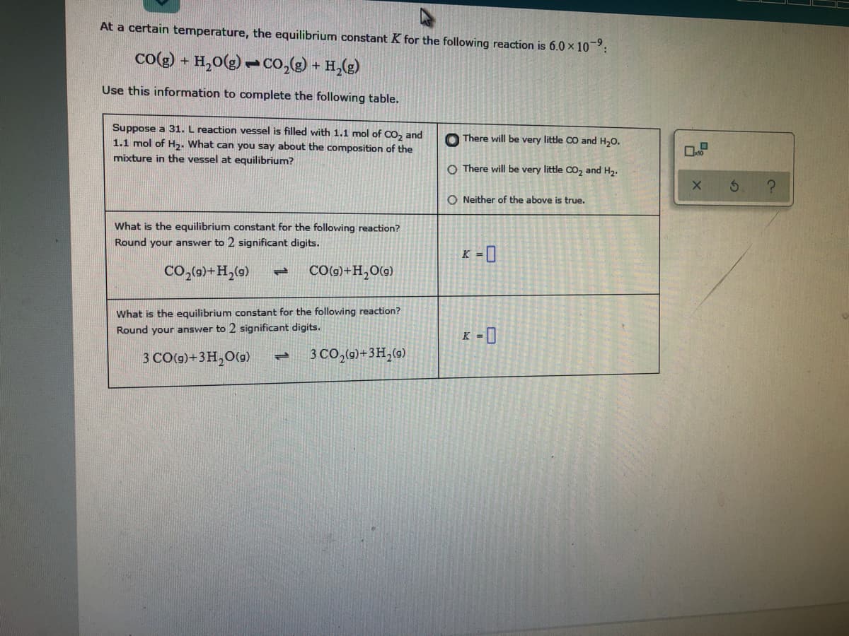 At a certain temperature, the equilibrium constant K for the following reaction is 6.0 x 10:
co(e) + H,0(g) -co,() + H,(g)
Use this information to complete the following table.
Suppose a 31. L reaction vessel is filled with 1.1 mol of co, and
1.1 mol of H2. What can you say about the composition of the
mixture in the vessel at equilibrium?
O There will be very little CO and H,0.
O There will be very little Co, and H,.
O Neither of the above is true.
What is the equilibrium constant for the following reaction?
Round your answer to 2 significant digits.
K = ]
Co,(0)+H,(0)
CO()+H,O(9)
1.
What is the equilibrium constant for the following reaction?
Round your answer to 2 significant digits.
K = ]
3 CO0g)+3H,0(9)
3 CO,(0)+3H,(9)
1.
