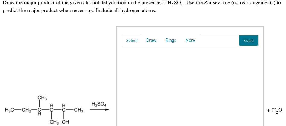 Draw the major product of the given alcohol dehydration in the presence of H, SO,. Use the Zaitsev rule (no rearrangements) to
predict the major product when necessary. Include all hydrogen atoms.
Select
Draw
Rings
More
Erase
CH3
H2SO4
H
H3C-CH2-ć-C-C-CCH3
+ H,0
ČH3 ÓH
