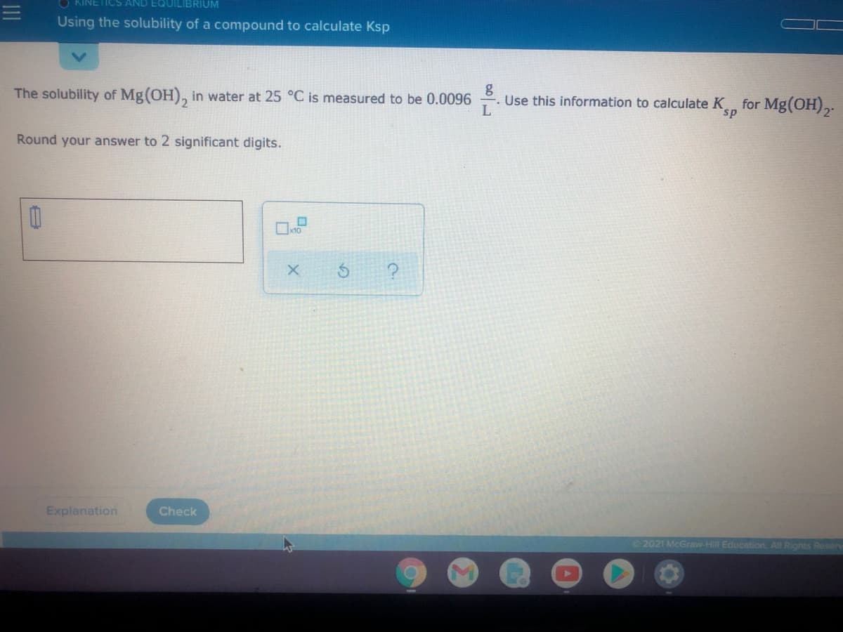 O KINETICS AND EQUILIBRIUM
11
Using the solubility of a compound to calculate Ksp
The solubility of Mg(OH), in water at 25 °C is measured to be 0.0096
Use this information to calculate K for Mg(OH),.
L
s.
Round your answer to 2 significant digits.
Explanation
Check
2021 McGraw-Hill Education. All Rights Reser

