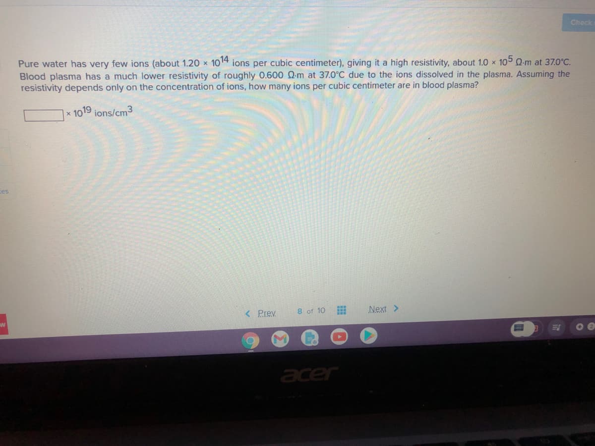 Check
Pure water has very few ions (about 1.20 x 1014 ions per cubic centimeter), giving it a high resistivity, about 1.0 x 10 Q-m at 37.0°C.
Blood plasma has a much lower resistivity of roughly 0.600 Q-m at 37.0°C due to the ions dissolved in the plasma. Assuming the
resistivity depends only on the concentration of ions, how many ions per cubic centimeter are in blood plasma?
1019 ions/cm3
Ces
< Prev
8 of 10
Next >
acer
