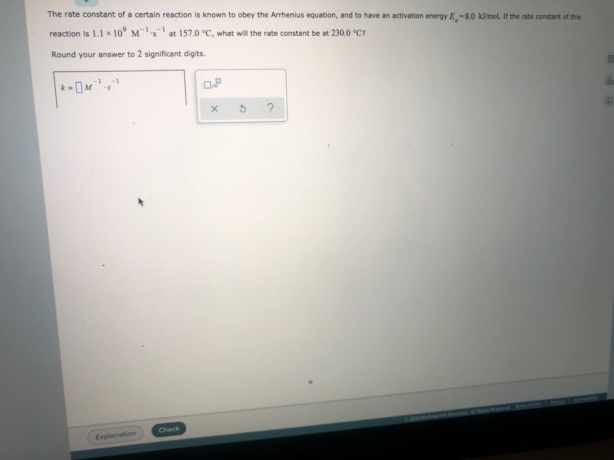 The rate constant of a certain reaction is known to obey the Arrhenius equation, and to have an activation energy E =8.0 kJ/mol. If the rate constant of this
reaction is 1.1 × 10 ¯'s at 157.0 °C, what will the rate constant be at 230.0 °C?
M
Round your answer to 2 significant digits.
-1
-1
k =
do
Accessibity
Check
2021 McGraw Hill Education All Rights Reserved Terms of Use
Explanation
