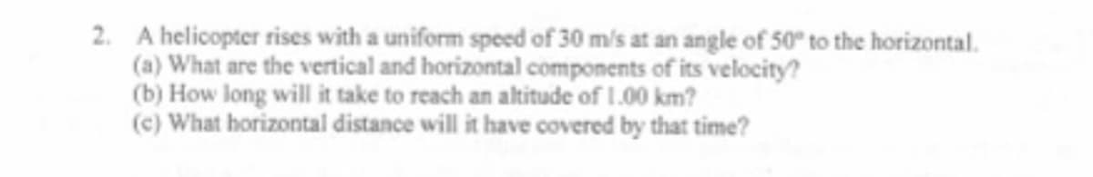 2. A helicopter rises with a uniform speed of 30 m/s at an angle of 50° to the horizontal.
(a) What are the vertical and horizontal components of its velocity?
(b) How long will it take to reach an altitude of 1.00 km?
(c) What horizontal distance will it have covered by that time?
