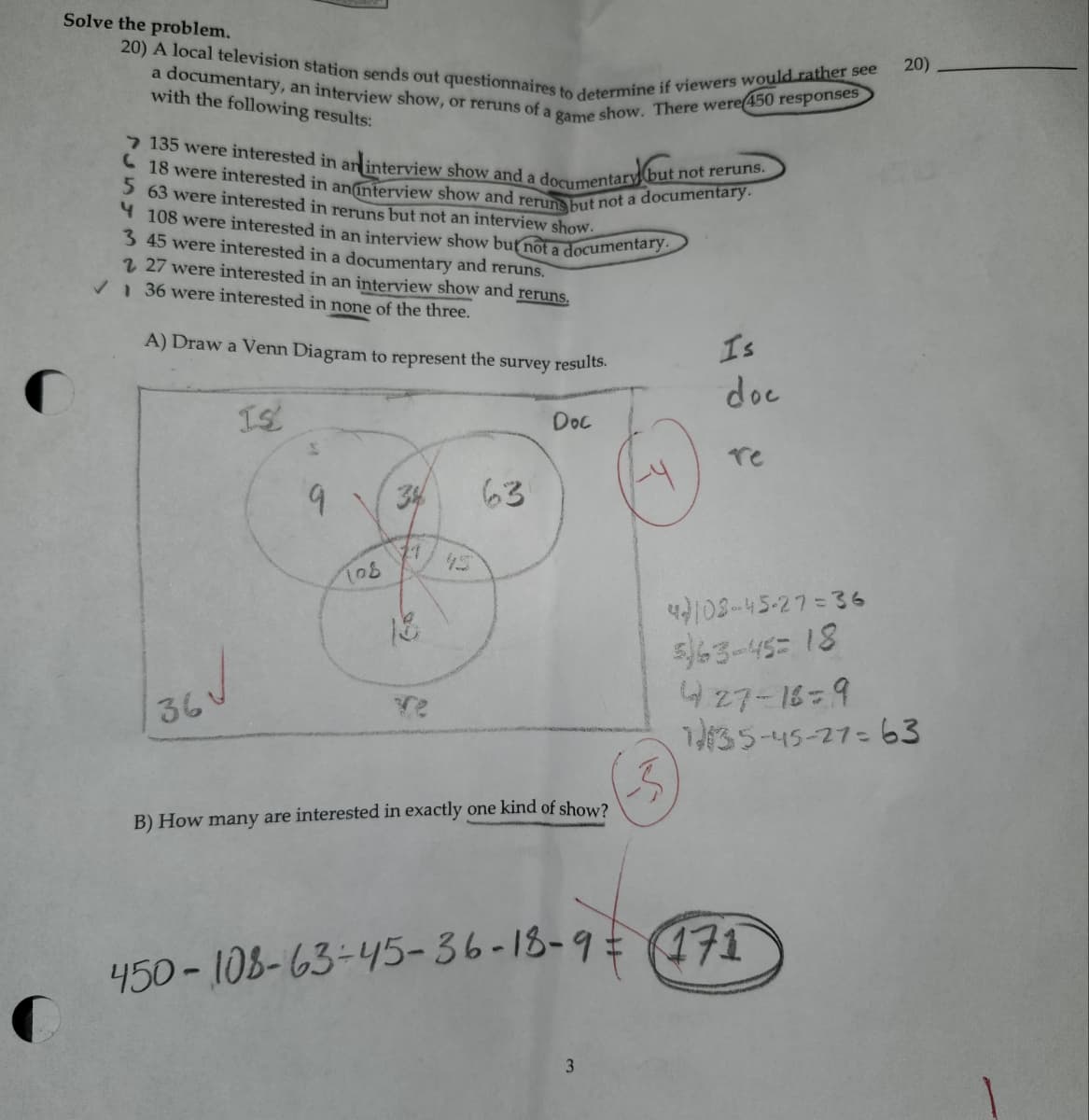 Solve the problem.
20) A local television station sends out questionnaires to determine if viewers would rather see
a documentary, an interview show, or reruns of a game show. There were 450 responses
with the following results:
135 were interested in an interview show and a documentary (but not reruns.
18 were interested in an interview show and reruns but not a documentary.
5 63 were interested in reruns but not an interview show.
4 108 were interested in an interview show but not a documentary.
3 45 were interested in a documentary and reruns.
227 were interested in an interview show and reruns.
✓ 36 were interested in none of the three.
A) Draw a Venn Diagram to represent the survey results.
Is
doc
36√
IS
Doc
re
9
34
63
11
108
45
18
Ye
B) How many are interested in exactly one kind of show?
4103-45-27=36
563-45 18
427-16=9
1935-45-27-63
450-108-63-45-36-18-9= 171
3
20)