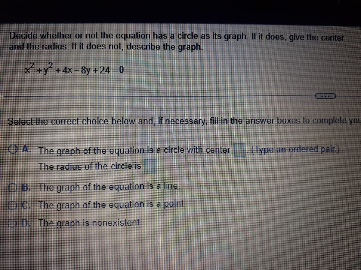 Decide whether or not the equation has a circle as its graph. If it does, give the center
and the radius. If it does not, describe the graph.
X +y² +4x-8y + 24 = 0
Select the correct choice below and, if necessary fill in the answer boxes to complete you
OA. The graph of the equation is a circle with center
(Type an ordered pair.)
The radius of the circle is
O B. The graph of the equation is a line.
O C. The graph of the equation is a point.
) D The graph is nonexistent.
