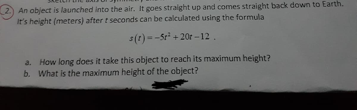 2.) An object is launched into the air. It goes straight up and comes straight back down to Earth.
It's height (meters) after t seconds can be calculated using the formula
s(t) = -5t +20t – 12.
How long does it take this object to reach its maximum height?
b. What is the maximum height of the object?
a.
