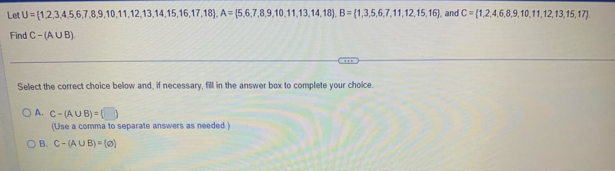 Let U={1,2,3,4,5,6,7,8,9,10,11,12,13,14,15,16,17,18), A=(5,6,7,8,9,10,11,13,14,18), B = {1,3,5,6,7,11,12,15,16), and C= {1,2,4,6,8,9,10,11,12,13,15,17).
Find C-(AUB).
Select the correct choice below and, if necessary, fill in the answer box to complete your choice.
OA. C-(AUB) = { }
(Use a comma to separate answers as needed.)
OB. C-(AUB) = {0}