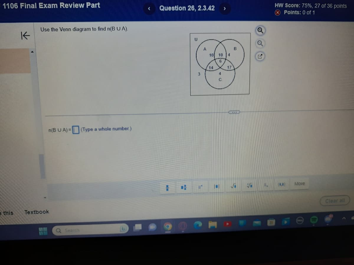 1106 Final Exam Review Part
e this
K
Use the Venn diagram to find n(B UA).
n(B UA)= (Type a whole number.)
Textbook
MW
Q Search
< Question 26, 2.3.42
=
3
-
A
10 10
14
4
C
4
17
B
√i
Q
G
HW Score: 75%, 27 of 36 points
Points: 0 of 1
(4)
More
Clear all