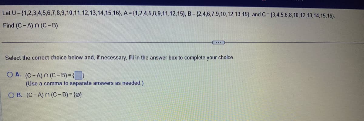 Let U={1,2,3,4,5,6,7,8,9,10,11,12,13,14,15,16), A={1,2,4,5,8,9,11,12,15), B = {2,4,6,7,9,10,12,13,15), and C= {3,4,5,6,8,10,12,13,14,15,16).
Find (C-A) n (C-B).
Select the correct choice below and, if necessary, fill in the answer box to complete your choice.
OA. (C-A) n (C-B) = {}
(Use a comma to separate answers as needed.)
OB. (C-A) n (C-B) = {0}