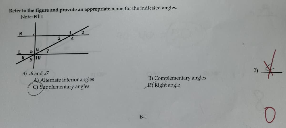 Refer to the figure and provide an appropriate name for the indicated angles.
Note: KIIL
K
L
5
6
9/10
7
3) 26 and 27
A) Alternate interior angles
C) Supplementary angles
B) Complementary angles
D) Right angle
B-1