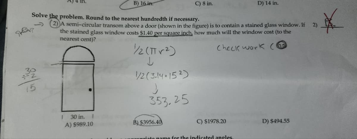 A) 4 in.
B) 16 in.
C) 8 in.
D) 14 in.
Solve the problem. Round to the nearest hundredth if necessary.
G
(2) A semi-circular transom above a door (shown in the figure) is to contain a stained glass window. If
the stained glass window costs $1.40 per square inch, how much will the window cost (to the
nearest cent)?
½½/2 (πr²)
↓
1/2 (3.14.152)
353.25
Check work (
30 in.
A) $989.10
B) $3956.40
C) $1978.20
existe name for the indicated angles.
D) $494.55
2)
*