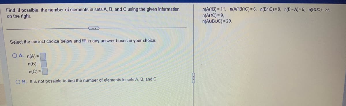 Find, if possible, the number of elements in sets A, B, and C using the given information
on the right.
C
Select the correct choice below and fill in any answer boxes in your choice.
OA. n(A)=
n(B) =
n(C)=
OB. It is not possible to find the number of elements in sets A, B, and C.
n(ANB)=11, n(AnBnC)=6, n(BNC)=8, n(B-A)=5, n(BUC)=25,
n(ANC) = 9,
n(AUBUC) = 29.