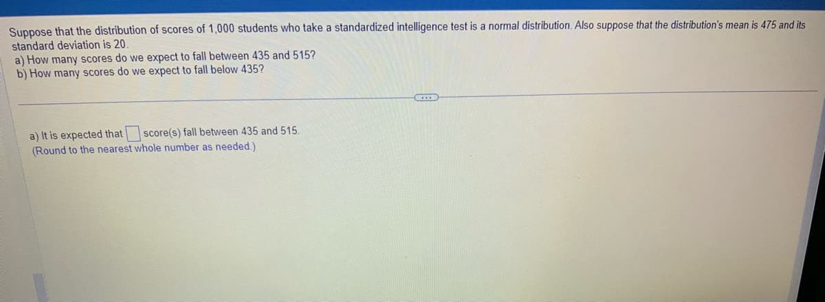 Suppose that the distribution of scores of 1,000 students who take a standardized intelligence test is a normal distribution. Also suppose that the distribution's mean is 475 and its
standard deviation is 20.
a) How many scores do we expect to fall between 435 and 515?
b) How many scores do we expect to fall below 435?
score(s) fall between 435 and 515.
a) It is expected that
(Round to the nearest whole number as needed.)