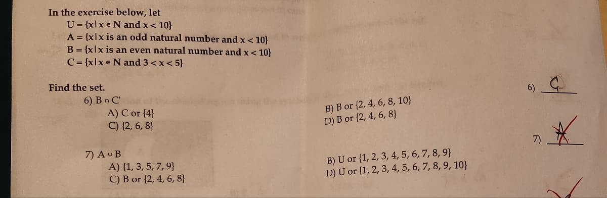 In the exercise below, let
U= {xlx N and x < 10}
A = {xlx is an odd natural number and x < 10}
B={xlx is an even natural number and x < 10}
C={xlx N and 3 <x<5}
Find the set.
6) BC'
A) C or {4}
C) {2,6,8}
7) AUB
cans
B) B or (2, 4, 6, 8, 10}
D) B or (2, 4, 6, 8}
A) (1, 3, 5, 7, 9}
C) B or {2, 4, 6, 8}
B) U or {1, 2, 3, 4, 5, 6, 7, 8, 9}
D) U or {1, 2, 3, 4, 5, 6, 7, 8, 9, 10}
6)
7)