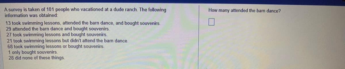 A survey is taken of 101 people who vacationed at a dude ranch. The following
information was obtained:
13 took swimming lessons, attended the barn dance, and bought souvenirs.
29 attended the barn dance and bought souvenirs.
27 took swimming lessons and bought souvenirs.
21 took swimming lessons but didn't attend the barn dance.
68 took swimming lessons or bought souvenirs.
1 only bought souvenirs.
28 did none of these things.
How many attended the barn dance?