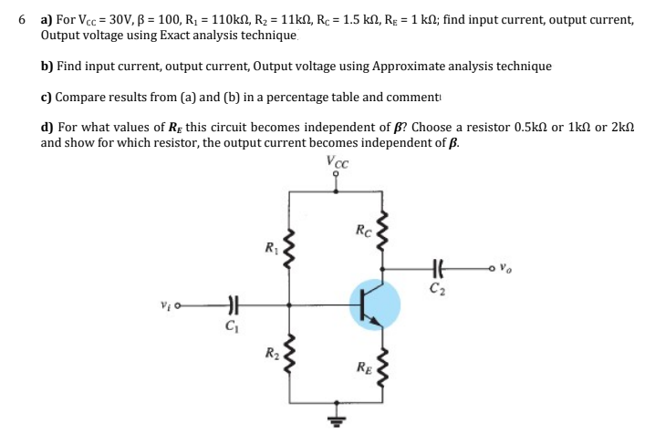 6 a) For Vcc = 30V, B = 100, R1 = 110KN, R2 = 11kN, Rc = 1.5 kM, Rɛ = 1 kM; find input current, output current,
Output voltage using Exact analysis technique.
b) Find input current, output current, Output voltage using Approximate analysis technique
c) Compare results from (a) and (b) in a percentage table and commenti
d) For what values of Rg this circuit becomes independent of ß? Choose a resistor 0.5kn or 1kN or 2kn
and show for which resistor, the output current becomes independent of ß.
Vcc
RC
C2
R2
RE
