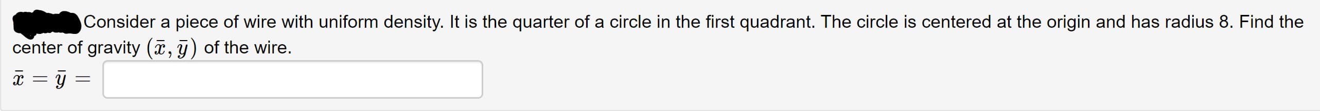 Consider a piece of wire with uniform density. It is the quarter of a circle in the first quadrant. The circle is centered at the origin and has radius 8. Find the
center of gravity (, g) of the wire.
