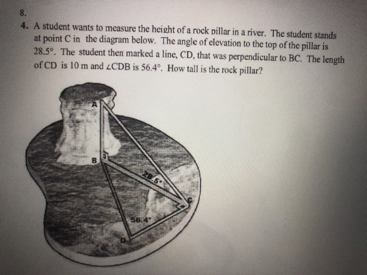 8.
4. A student wants to measure the height of a rock pillar in a river. The student stands
at point C in the diagram below. The angle of elevation to the top of the pillar is
28.5°. The student then marked a line, CD, that was perpendicular to BC. The length
of CD is 10 m and 2CDB is 56.4°. How tall is the rock pillar?
56.4
