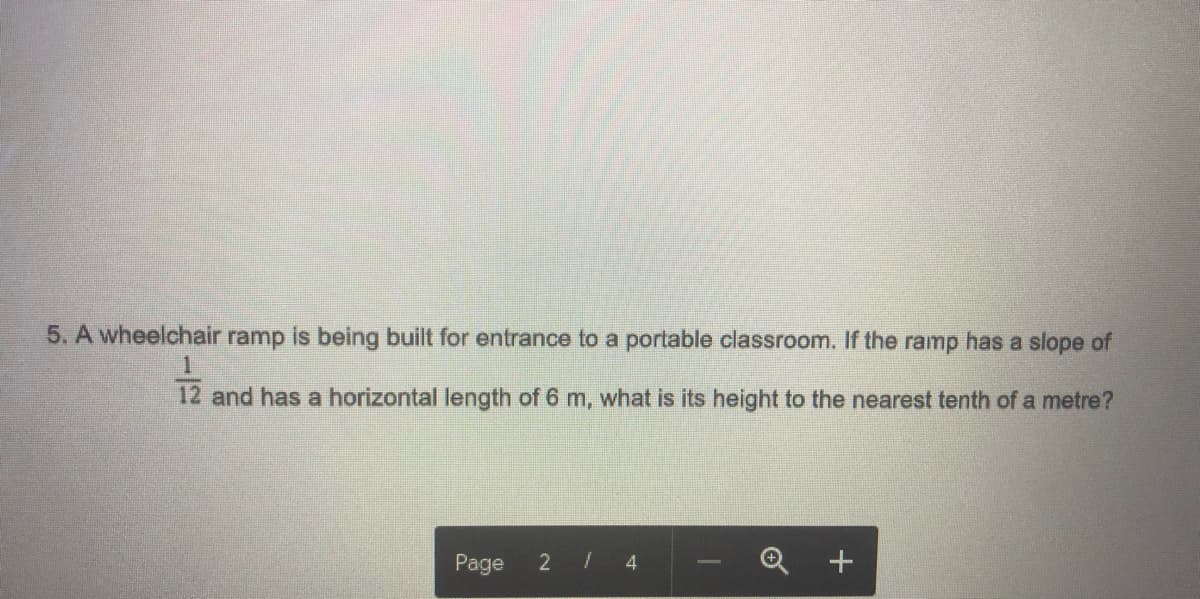 5. A wheelchair ramp is being built for entrance to a portable classroom. If the ramp has a slope of
12 and has a horizontal length of 6 m, what is its height to the nearest tenth of a metre?
Page
2 /
