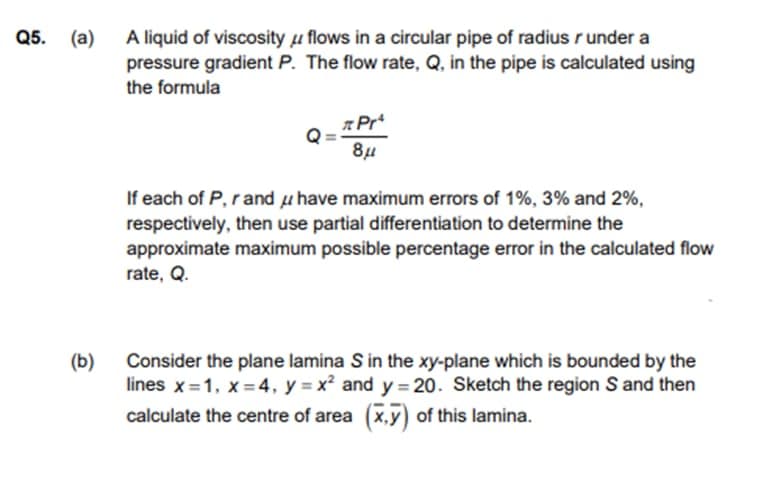 05. (а)
A liquid of viscosity µ flows in a circular pipe of radius r under a
pressure gradient P. The flow rate, Q, in the pipe is calculated using
the formula
84
If each of P, r and u have maximum errors of 1%, 3% and 2%,
respectively, then use partial differentiation to determine the
approximate maximum possible percentage error in the calculated flow
rate, Q.
(b)
Consider the plane lamina S in the xy-plane which is bounded by the
lines x=1, x =4, y = x² and y = 20. Sketch the region S and then
calculate the centre of area (x,y) of this lamina.
