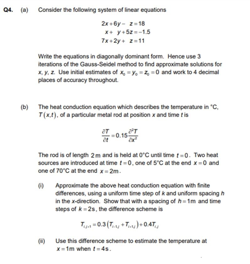 Q4. (a)
Consider the following system of linear equations
2x +6y - z= 18
X+ y+5z =-1.5
7x+2y + z=11
Write the equations in diagonally dominant form. Hence use 3
iterations of the Gauss-Seidel method to find approximate solutions for
x, y, z. Use initial estimates of x, = Yo = z, = 0 and work to 4 decimal
places of accuracy throughout.
(b)
The heat conduction equation which describes the temperature in °C,
T(x,t), of a particular metal rod at position x and time t is
ат
0.15
at
The rod is of length 2m and is held at 0°C until timet =0. Two heat
sources are introduced at time t = 0, one of 5°C at the end x = 0 and
one of 70°C at the end x = 2m.
(1)
Approximate the above heat conduction equation with finite
differences, using a uniform time step of k and uniform spacing h
in the x-direction. Show that with a spacing of h=1m and time
steps of k = 2s, the difference scheme is
T.j = 0.3 (T + T,)+ 0.47,
(ii)
x = 1m when t= 4s.
Use this difference scheme to estimate the temperature at
