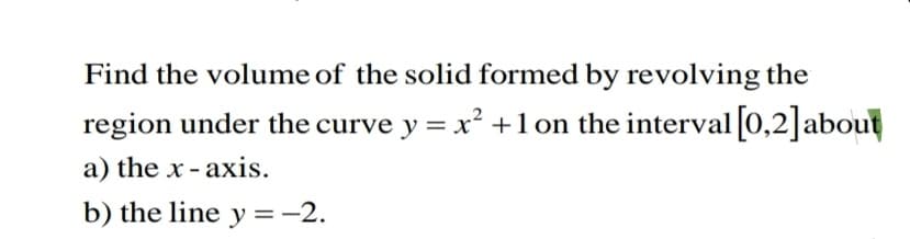 Find the volume of the solid formed by revolving the
region under the curve y = x² +1 on the interval [0,2]about
a) the x - axis.
b) the line y =-2.
