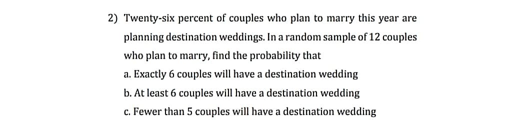 2) Twenty-six percent of couples who plan to marry this year are
planning destination weddings. In a random sample of 12 couples
who plan to marry, find the probability that
a. Exactly 6 couples will have a destination wedding
b. At least 6 couples will have a destination wedding
c. Fewer than 5 couples will have a destination wedding
