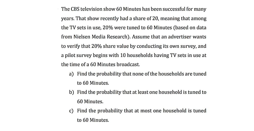 The CBS television show 60 Minutes has been successful for many
years. That show recently had a share of 20, meaning that among
the TV sets in use, 20% were tuned to 60 Minutes (based on data
from Nielsen Media Research). Assume that an advertiser wants
to verify that 20% share value by conducting its own survey, and
a pilot survey begins with 10 households having TV sets in use at
the time of a 60 Minutes broadcast.
a) Find the probability that none of the households are tuned
to 60 Minutes.
b) Find the probability that at least one household is tuned to
60 Minutes.
c) Find the probability that at most one household is tuned
to 60 Minutes.
