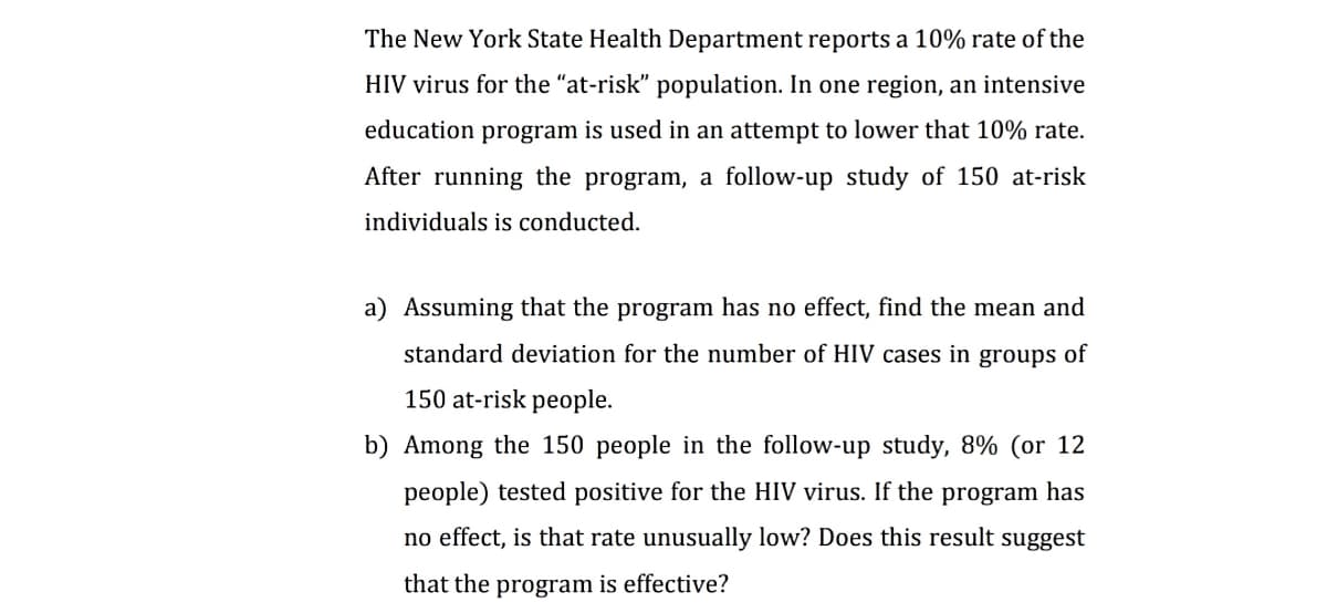 The New York State Health Department reports a 10% rate of the
HIV virus for the "at-risk" population. In one region, an intensive
education program is used in an attempt to lower that 10% rate.
After running the program, a follow-up study of 150 at-risk
individuals is conducted.
a) Assuming that the program has no effect, find the mean and
standard deviation for the number of HIV cases in groups of
150 at-risk people.
b) Among the 150 people in the follow-up study, 8% (or 12
people) tested positive for the HIV virus. If the program has
no effect, is that rate unusually low? Does this result suggest
that the program is effective?
