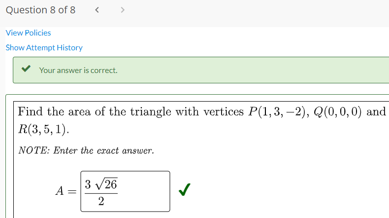 Question 8 of 8
>
View Policies
Show Attempt History
Your answer is correct.
Find the area of the triangle with vertices P(1,3, –2), Q(0,0,0) and
R(3,5, 1).
NOTE: Enter the exact answer.
3 V26
A =
2
