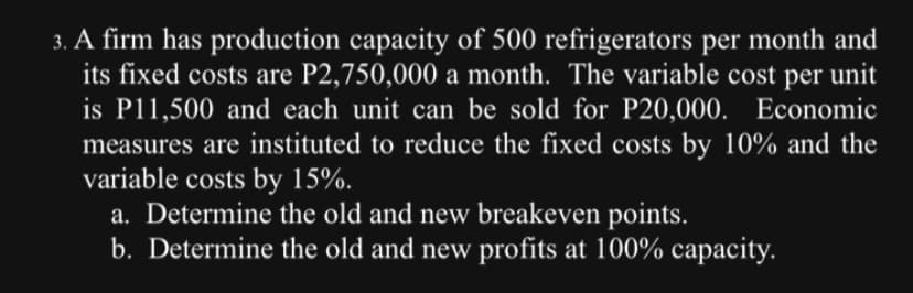 3. A firm has production capacity of 500 refrigerators per month and
its fixed costs are P2,750,000 a month. The variable cost per unit
is P11,500 and each unit can be sold for P20,000. Economic
measures are instituted to reduce the fixed costs by 10% and the
variable costs by 15%.
a. Determine the old and new breakeven points.
b. Determine the old and new profits at 100% capacity.