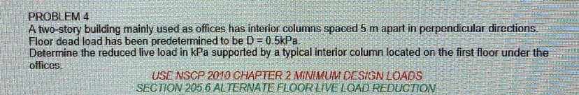 PROBLEM 4
A two-story building mainly used as offices has interior columns spaced 5 m apart in perpendicular directions.
Floor dead load has been predetermined to be D = 0.5kPa.
Determine the reduced live load in kPa supported by a typical interior column located on the first floor under the
offices.
USE NSCP 2010 CHAPTER 2 MINIMUM DESIGN LOADS
SECTION 205.6 ALTERNATE FLOOR LIVE LOAD REDUCTION