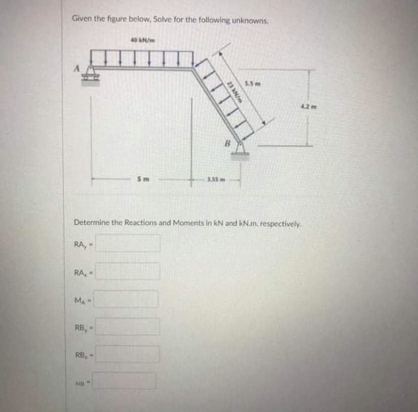 Given the figure below, Solve for the following unknowns.
A
RA,
RA
MA
Determine the Reactions and Moments in KN and kN.m. respectively,
is
RB,=
RB,
40 kN/m
MIL-
5m
23 kN/m
3.55 m
4.2 m